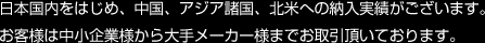 国内をはじめ、中国、アジア諸国、北米への納入実績がございます。お客様は中小企業様から大手メーカー様までお取引頂いております。
